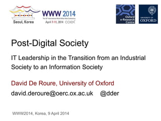 david.deroure@oerc.ox.ac.uk @dder
David De Roure, University of Oxford
Post-Digital Society
IT Leadership in the Transition from an Industrial
Society to an Information Society
WWW2014, Korea, 9 April 2014
 