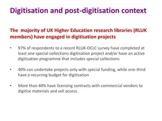 Digitisation and post-digitisation context
The majority of UK Higher Education research libraries (RLUK
members) have engaged in digitisation projects
•

97% of respondents to a recent RLUK-OCLC survey have completed at
least one special collections digitisation project and/or have an active
digitisation programme that includes special collections

•

40% can undertake projects only with special funding, while one-third
have a recurring budget for digitisation

•

More than 40% have licensing contracts with commercial vendors to
digitise materials and sell access.

 