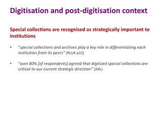 Digitisation and post-digitisation context
Special collections are recognised as strategically important to
institutions
•

“special collections and archives play a key role in differentiating each
institution from its peers” (RLUK p15)

•

“over 80% [of respondents] agreed that digitized special collections are
critical to our current strategic direction” (ARL)

 