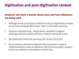 Digitisation and post-digitisation context
However, not much is known about users and how collections
are being used
•

Although overall use of special collections (not just digitised) by all types
of users has increased, 90% of user “type” is not known (RLUK p16)

•

Outreach and fundraising , among others, identified as biggest
challenges and areas where staff are in need of training (RLUK p16)

•

No established metrics for assessing user services (RLUK p16)

•

Once collections have been digitised, little investment is made in
understanding the needs of audiences: 43% of libraries gather analytics
but far less conduct any qualitative research (ARL)

 