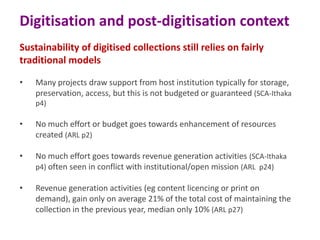 Digitisation and post-digitisation context
Sustainability of digitised collections still relies on fairly
traditional models
•

Many projects draw support from host institution typically for storage,
preservation, access, but this is not budgeted or guaranteed (SCA-Ithaka
p4)

•

No much effort or budget goes towards enhancement of resources
created (ARL p2)

•

No much effort goes towards revenue generation activities (SCA-Ithaka
p4) often seen in conflict with institutional/open mission (ARL p24)

•

Revenue generation activities (eg content licencing or print on
demand), gain only on average 21% of the total cost of maintaining the
collection in the previous year, median only 10% (ARL p27)

 