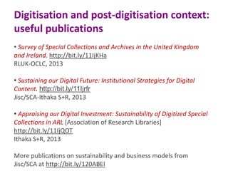 Digitisation and post-digitisation context:
useful publications
• Survey of Special Collections and Archives in the United Kingdom
and Ireland. http://bit.ly/11IjKHa
RLUK-OCLC, 2013
• Sustaining our Digital Future: Institutional Strategies for Digital
Content. http://bit.ly/11Ijrfr
Jisc/SCA-Ithaka S+R, 2013
• Appraising our Digital Investment: Sustainability of Digitized Special
Collections in ARL [Association of Research Libraries]
http://bit.ly/11IjQOT
Ithaka S+R, 2013
More publications on sustainability and business models from
Jisc/SCA at http://bit.ly/120ABEI

 