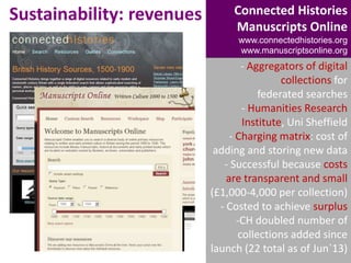 Sustainability: revenues

Connected Histories
Manuscripts Online
www.connectedhistories.org
www.manuscriptsonline.org

- Aggregators of digital
collections for
federated searches
- Humanities Research
Institute, Uni Sheffield
- Charging matrix: cost of
adding and storing new data
- Successful because costs
are transparent and small
(£1,000-4,000 per collection)
- Costed to achieve surplus
-CH doubled number of
collections added since
launch (22 total as of Jun`13)

 