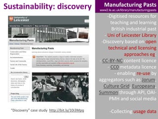 Sustainability: discovery

Manufacturing Pasts
www2.le.ac.uk/library/manufacturingpasts

-Digitised resources for
teaching and learning
British industrial past
- Uni of Leicester Library
-Discovery based on open
technical and licensing
approaches eg:
- CC-BY-NC content licence
- CC0 metadata licence
- enabling re-use by
aggregators such as Jorum,
Culture Grid, Europeana,
Summon through API, OAIPMH and social media
“Discovery” case study http://bit.ly/10i3Mpq

-Collecting usage data

 