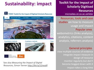 Sustainability: impact

Toolkit for the Impact of
Scholarly Digitised
Resources
microsites.oii.ox.ac.uk/tidsr

- Resources, tools and case
studies on how to measure
usage and impact
- Popular ones:
webometrics (links analysis),
analytics, citations, content
analysis, referrers analysis)
- General principles:

See also Measuring the Impact of Digital
Resources, Simon Tanner http://bit.ly/12neaIP

view multiple sources of evidence
integrate impact measure in
design of resource
monitor regularly but don’t
become bogged down with it
impact takes a long time

 