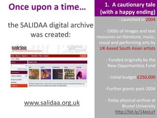 Once upon a time…
the SALIDAA digital archive
was created:

1. A cautionary tale
(with a happy ending)
- Launched in 2004

- 1000s of images and text
resources on literature, music,
visual and performing arts by
UK-based South Asian artists
- Funded originally by the
New Opportunities Fund
- Initial budget £250,000
-Further grants post-2004

www.salidaa.org.uk

- Today physical archive at
Brunel University
http://bit.ly/14exLxY

 