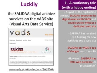 Luckily
the SALIDAA digital archive
survives on the VADS site
(Visual Arts Data Service)

1. A cautionary tale
(with a happy ending)
- As part of the digitisation
project, SALIDAA deposited its
digital assets with VADS and
could survive without a
dedicated web site
- SALIDAA has received
HLF funding for new
activities and a web site
- SALIDAA on VADS is top
of Google search results
-However, SALIDAA has
little web presence or
“propagation”

www.vads.ac.uk/collections/SALIDAA

 
