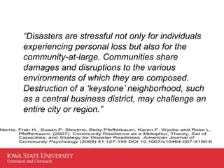 “Disasters are stressful not only for individuals
experiencing personal loss but also for the
community-at-large. Communities share
damages and disruptions to the various
environments of which they are composed.
Destruction of a ‘keystone’ neighborhood, such
as a central business district, may challenge an
entire city or region.”
 