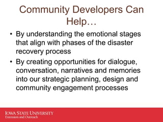 Community Developers Can
Help…
• By understanding the emotional stages
that align with phases of the disaster
recovery process
• By creating opportunities for dialogue,
conversation, narratives and memories
into our strategic planning, design and
community engagement processes
 