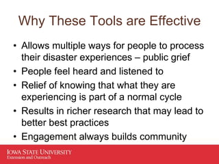 Why These Tools are Effective
• Allows multiple ways for people to process
their disaster experiences – public grief
• People feel heard and listened to
• Relief of knowing that what they are
experiencing is part of a normal cycle
• Results in richer research that may lead to
better best practices
• Engagement always builds community
 