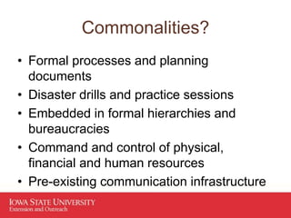 Commonalities?
• Formal processes and planning
documents
• Disaster drills and practice sessions
• Embedded in formal hierarchies and
bureaucracies
• Command and control of physical,
financial and human resources
• Pre-existing communication infrastructure
 