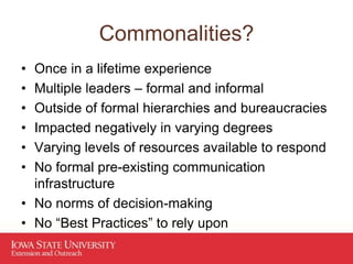 Commonalities?
• Once in a lifetime experience
• Multiple leaders – formal and informal
• Outside of formal hierarchies and bureaucracies
• Impacted negatively in varying degrees
• Varying levels of resources available to respond
• No formal pre-existing communication
infrastructure
• No norms of decision-making
• No “Best Practices” to rely upon
 
