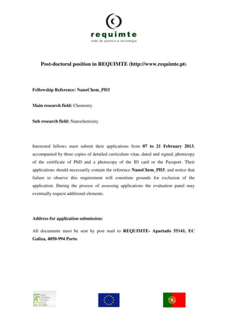 Post-doctoral position in REQUIMTE (http://www.requimte.pt)



Fellowship Reference: NanoChem_PD3


Main research field: Chemistry


Sub research field: Nanochemistry




Interested fellows must submit their applications from 07 to 21 February 2013,
accompanied by three copies of detailed curriculum vitae, dated and signed, photocopy
of the certificate of PhD and a photocopy of the ID card or the Passport. Their
applications should necessarily contain the reference NanoChem_PD3, and notice that
failure to observe this requirement will constitute grounds for exclusion of the
application. During the process of assessing applications the evaluation panel may
eventually request additional elements.




Address for application submission:

All documents must be sent by post mail to REQUIMTE- Apartado 55141, EC
Galiza, 4050-994 Porto.
 