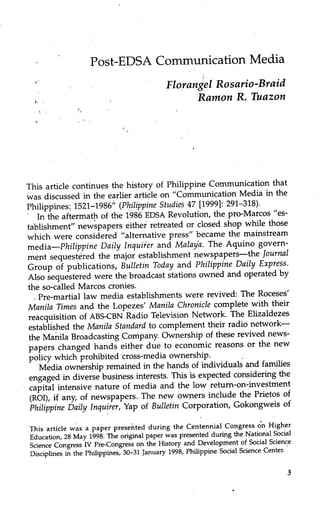 Post-EDSA Communication Media
Florangel Rosario-Braid
Ramon R. Tuazon
This article continues the history of Philippine Communication that
was discussed in the earlier article on "Communication Media in the
Philippines 1521-1986" (Philippine Studies 47 [19991: 291-318).
In the aftermath of the 1986 EDSA Revolution, the pro-Marcos "es-
tablishment" newspapers either retreated or closed shop while those
which were considered "alternative press" became the mainstream
media—Philippine Daily Inquiier and Malaya. The Aquino govern-
ment sequestered the major establishment newspapers—the Journal
Group of publications, Bulletin Today and Philippine Daily Express.
Also sequestered were the broadcast stations owned and operated by
the so-called Marcos cronies.
Pre-martial law media establishments were revived: The Roceses'
Manila Times and the Lopezes' Manila Chronicle complete with their
reacquisition of ABS-CBN Radio Television Network. The Elizaldezes
established the Manila Standard to complement their radio network—
the Manila Broadcasting Company. Ownership of these revived news-
papers changed hands either due to economic reasons or the new
policy which prohibited 'cross-media ownership.
Media ownership remained in the hands of individuals and families
engaged in diverse business interests. This is expected considering the
capital intensive nature of media and the low return-on-investment
(ROl), if any, of newspapers. The new owners include the Prietos of
Philippine Daily Inquirer, Yap of Bulletin Corporation, Gokongweis of
This article was a paper presented during the Centennial Congress on Higher
Education, 28 May 1998. The original paper was presented during the National Social
Science Congress IV Pre-Congress on the History and Development of Social Science
Disciplines in the Philippines, 30-31 January 1998, Philippine Social Science Center.
 