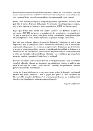 Pessoa de confiança do atual Ministro da Educação parece evidente que Eline assumiu o cargo para
colocar em curso as reformas dos Institutos Federais, buscando dialogar mais com os interesses do
setor empresarial do que com professores, estudantes, pais e a comunidade escolar em geral.
Frente a essa constatação responder a segunda pergunta é algo um tanto duvidoso. Não
pela falta de clareza do projeto de Educação Profissional e Tecnológica imposto ao país,
mas pela forma como as coisas vem sendo conduzidas na SETEC nos últimos meses.
Logo após formar uma equipe com quadros advindos dos Institutos Federais e
apresentar a PEC 241, que propõe o congelamento dos investimentos em educação por
20 anos, o atual governo muda a direção da SETEC colocando na gestão pessoas com
maior compromisso com o mundo empresarial do que com o campo Educacional.
Por mais que tenhamos clareza do papel da Educação Profissional no país e sua
importância para a formação de capital humano em conformação com a necessidade
empresarial, não podemos nos contentar com proposições de educação que dificultarão
o acesso ao conhecimento historicamente produzido pela humanidade e desfigurem a
identidade dos Institutos Federais, tão duramente erigida em torno do compromisso com
a oferta de formação profissional básica integrada e de reconhecida qualidade, bem
como seu papel na expansão do Ensino Superior no Brasil.
Enquanto as cadeiras se revezam em Brasília, a maior preocupação é com a qualidade
social da educação ofertada aos estudantes que diariamente ocupam as cadeiras das
salas de aula dos IFs e com a “noite sem fim” anunciada aos professores e demais
profissionais atuantes na instituição.
Ainda não é possível afirmar ao certo o que o novo projeto de formação profissional
reserva para nossa juventude. Mas a julgar pelo perfil da nova secretária da
SETEC/MEC, formadora de “talentos” de jovens empreendedores, não se pode esperar
algo diferente daquilo que a educação empresarial propõe.
Capucho & Marinho
 