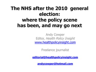 The NHS after the 2010 general
           election:
    where the policy scene
  has been, and may go next
                 Andy Cowper
         Editor, Health Policy Insight
         www.healthpolicyinsight.com

              Freelance journalist

        editorial@healthpolicyinsight.com

           andycowper@hotmail.com
 