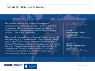 © BRUNSWICK | 2014 | 29
About the Brunswick Group
Sparky Zivin
Director, Brunswick Insight
Washington, DC
P: +1.202.393.7337
E: SZivin@BrunswickGroup.com
For more information about how
Brunswick can help,please contact:
The Brunswick Group is an international corporate
communications partnership that helps businesses and other
organizations address critical communications challenges.
Brunswick is an international team of more than 600 people
based in 22 offices and 13 countries.
This research was conducted by Brunswick Insight, the research
and consulting arm of the Brunswick Group. Brunswick Insight
provides data-driven strategic communications counsel for
Fortune 500 companies, industry organizations, and non-profits.
Our team of experts has conducted research in more than 70
markets around the world and has expertise in corporate
reputation, issues management, narrative and message
development, and thought leadership.
Bob Moran
Partner, Brunswick Insight
Washington, DC
P: +1.202.393.7337
E: RMoran@BrunswickGroup.com
 