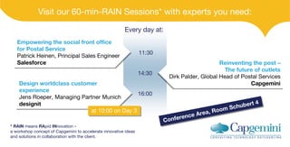 Visit our 60-min-RAIN Sessions* with experts you need:
Every day at:
Empowering the social front office
Empowering the social front office
for Postal Service
for Postal Service
Patrick Heinen, Principal Sales Engineer
Patrick Heinen, Principal Sales Engineer
Salesforce
Salesforce
11:30
14:30
Design worldclass customer
Design worldclass customer
experience
experience
16:00
Jens Roeper, Managing Partner Munich
Jens Roeper, Managing Partner Munich
designit
designit
at 10:00 on Day 3
at 10:00 on Day 3
* RAIN means RApid INnovation –
a workshop concept of Capgemini to accelerate innovative ideas
and solutions in collaboration with the client.
Reinventing the post –
Reinventing the post –
The future of outlets
The future of outlets
Dirk Palder, Global Head of Postal Services
Palder, Global Head of Postal Services
Dirk
Capgemini
Capgemini
ertt 4
r 4
Schub e
Schub
oom
om
, Ro
R
Area
e Area ,
renc
fferenc e
Con e
Con