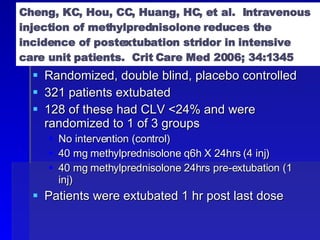 Cheng, KC, Hou, CC, Huang, HC, et al.  Intravenous injection of methylprednisolone reduces the incidence of postextubation stridor in intensive care unit patients.  Crit Care Med 2006; 34:1345 Randomized, double blind, placebo controlled 321 patients extubated 128 of these had CLV <24% and were randomized to 1 of 3 groups No intervention (control) 40 mg methylprednisolone q6h X 24hrs (4 inj) 40 mg methylprednisolone 24hrs pre-extubation (1 inj) Patients were extubated 1 hr post last dose 
