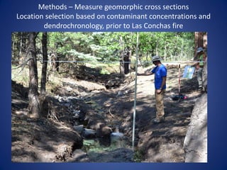 Methods – Measure geomorphic cross sections
Location selection based on contaminant concentrations and
        dendrochronology, prior to Las Conchas fire
 
