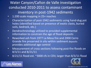 Water Canyon/Cañon de Valle investigation
    conducted 2010-2011 to assess contaminant
         inventory in post-1942 sediments
•    1:200 scale mapping in 25+ reaches
•    Characterization of post-1942 sediments using hand-dug pot
     holes (identified based on presence of exotic clasts, buried
     soils, bedrock, etc.)
•    Dendrochronology utilized to provided supplemental
     information to constrain the age of flood deposits
•    Reworked ash from 1977 La Mesa fire and 2000 Cerro
     Grande fire preserved in situ within sediment deposits
     provides additional age control
•    Measurement of cross sections following post-fire floods on
     8/3/11 and 8/21/11
•    8/21/11 flood est. ~3000 cfs in CDV, larger than 8/3/11 flood


                                                  GLORIETA GEOSCIENCE INC
 
