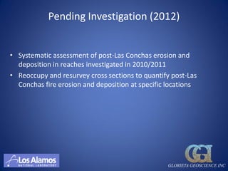 Pending Investigation (2012)


• Systematic assessment of post-Las Conchas erosion and
  deposition in reaches investigated in 2010/2011
• Reoccupy and resurvey cross sections to quantify post-Las
  Conchas fire erosion and deposition at specific locations




                                                 GLORIETA GEOSCIENCE INC
 