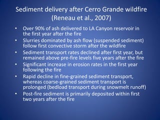 Sediment delivery after Cerro Grande wildfire
           (Reneau et al., 2007)
•   Over 90% of ash delivered to LA Canyon reservoir in
    the first year after the fire
•   Slurries dominated by ash flow (suspended sediment)
    follow first convective storm after the wildfire
•   Sediment transport rates declined after first year, but
    remained above pre-fire levels five years after the fire
•   Significant increase in erosion rates in the first year
    following the fire
•   Rapid decline in fine-grained sediment transport,
    whereas coarse-grained sediment transport is
    prolonged (bedload transport during snowmelt runoff)
•   Post-fire sediment is primarily deposited within first
    two years after the fire
 