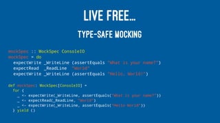 LIVE FREE...
TYPE-SAFE MOCKING
mockSpec :: MockSpec ConsoleIO
mockSpec = do
expectWrite _WriteLine (assertEquals "What is your name?")
expectRead _ReadLine "World"
expectWrite _WriteLine (assertEquals "Hello, World!")
def mockSpec: MockSpec[ConsoleIO] =
for {
_ <- expectWrite(_WriteLine, assertEquals("What is your name?"))
_ <- expectRead(_ReadLine, "World")
_ <- expectWrite(_WriteLine, assertEquals("Hello World"))
} yield ()
 