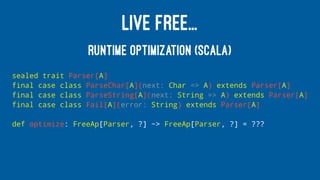 LIVE FREE...
RUNTIME OPTIMIZATION (SCALA)
sealed trait Parser[A]
final case class ParseChar[A](next: Char => A) extends Parser[A]
final case class ParseString[A](next: String => A) extends Parser[A]
final case class Fail[A](error: String) extends Parser[A]
def optimize: FreeAp[Parser, ?] ~> FreeAp[Parser, ?] = ???
 