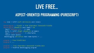 LIVE FREE...
ASPECT-ORIENTED PROGRAMMING (PURESCRIPT)
log line = liftF (Left (WriteLine unit line))
weaveLogging :: FileIO ~> Free (Coproduct ConsoleIO FileIO)
weaveLogging (ReadFile next name) = do
log $ "Reading file: " <> name
bytes <- liftF (Right (ReadFile id name))
log $ "File contents: " <> show bytes
return (next bytes)
weaveLogging (WriteFile next name bytes) = ...
program :: Free FileIO Unit
program = ...
program' :: Free (Coproduct ConsoleIO FileIO) Unit
program' = foldFree weaveLogging program
 