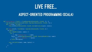 LIVE FREE...
ASPECT-ORIENTED PROGRAMMING (SCALA)
def weaveLogging: FileIO ~> Free[Coproduct[ConsoleIO, FileIO, ?], ?]
= new NaturalTransformation[FileIO, Coproduct[ConsoleIO, FileIO, ?]] {
def log(line: String) =
Free.liftF(Left[ConsoleIO, FileIO, Unit](WriteLine(unit, line)))
def apply[A](fa: FileIO[A]): Coproduct[ConsoleIO, FileIO, A] =
fa match {
case (ReadFile(next, name)) =>
for {
_ <- log("Reading file: " + name)
bytes <- liftF(Right[ConsoleIO, FileIO, Bytes](ReadFile(id, name))
_ <- log("File contents: " + bytes)
} yield next(bytes)
case (WriteFile(next, name, bytes)) =>
???
}
}
 