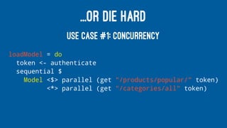 ...OR DIE HARD
USE CASE #1: CONCURRENCY
loadModel = do
token <- authenticate
sequential $
Model <$> parallel (get "/products/popular/" token)
<*> parallel (get "/categories/all" token)
 