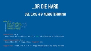 ...OR DIE HARD
USE CASE #2: NONDETERMINISM
data UI a
= Click (ClickEvent -> a)
| KeyPress (KeyEvent -> a)
| GetClass (String -> a)
| SetClass String a
| ...
doubleClick btn =
guard ((e1 e2 -> (e2.ts - e1.ts) < 200) <$> click btn <*> click btn)
toggleOnDoubleClick btn =
doubleClick btn *> toggleClass "toggled" btn
toggleFirst = foldl (e m -> m <|> toggleOnDoubleClick e) empty buttons
 