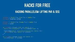 HACKS FOR FREE
HACKING PARALLELISM: LIFTING PAR & SEQ
liftSeq :: forall f a. Free f a -> SeqPar f a
liftSeq = foldFree liftFA
liftPar :: forall f a. FreeAp f a -> SeqPar f a
liftPar = liftF
def liftSeq[F[_], A](freefa: Free[F, A]): SeqPar[F, A] = {
implicit val m: Monad[SeqPar[F, ?]] = Free.freeMonad[FreeAp[F, ?]]
freefa.foldMap[SeqPar[F, ?]](new NaturalTransformation[F, SeqPar[F, ?]] {
def apply[A](fa: F[A]): SeqPar[F, A] = liftFA(fa)
})
}
def liftPar[F[_], A](freeap: FreeAp[F, A]): SeqPar[F, A] =
Free.liftF[FreeAp[F, ?], A](freeap)
 