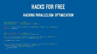 HACKS FOR FREE
HACKING PARALLELISM: OPTIMIZATION
type ParInterpreter f g = FreeAp f ~> g
type ParOptimizer f g = ParInterpreter f (SeqPar g)
optimize :: forall f g a. (FreeAp f ~> SeqPar g) -> SeqPar f a -> SeqPar g a
optimize = foldFree
type ParInterpreter[F[_], G[_]] = FreeAp[F, ?] ~> G
type ParOptimizer[F[_], G[_]] = ParInterpreter[F, SeqPar[G, ?]]
def optimize[F[_], G[_], A](nt: FreeAp[F, ?] ~> SeqPar[G, ?], p: SeqPar[F, A]): SeqPar[G, A] = {
implicit val m: Monad[SeqPar[G, ?]] = Free.freeMonad[FreeAp[G, ?]]
p.foldMap[SeqPar[G, ?]](nt)
}
def parOptimize[F[_], G[_], A](nt: FreeAp[F, ?] ~> FreeAp[G, ?], p: SeqPar[F, A]): SeqPar[G, A] =
optimize(new NaturalTransformation[FreeAp[F, ?], SeqPar[G, ?]] {
def apply[A](freeap: FreeAp[F, A]): SeqPar[G, A] =
liftPar(nt(freeap))
}, p)
 