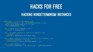 HACKS FOR FREE
HACKING NONDETERMINISM: INSTANCES
implicit def FreeAltMonadPlus[E: Monoid, F[_]]:
MonadPlus[FreeAlt[E, F, ?]] = new MonadPlus[FreeAlt[E, F, ?]] {
implicit val m: Monad[Free[Alt[E, F, ?], ?]] =
Free.freeMonad[Alt[E, F, ?]]
def point[A](a: => A): FreeAlt[E, F, A] =
FreeAlt[E, F, A](m.point(a))
def bind[A, B](fa: FreeAlt[E, F, A])(f: A => FreeAlt[E, F, B]):
FreeAlt[E, F, B] =
FreeAlt[E, F, B](m.bind(fa.run)(f.map(_.run)))
def plus[A](a: FreeAlt[E, F, A], b: => FreeAlt[E, F, A]): FreeAlt[E, F, A] =
FreeAlt(Free.liftF[Alt[E, F, ?], A](
FirstSuccess[E, F, A](a, b, Monoid[E].append(_, _))))
def empty[A]: FreeAlt[E, F, A] =
FreeAlt(Free.liftF[Alt[E, F, ?], A](Failure[E, F, A](Monoid[E].zero)))
}
 