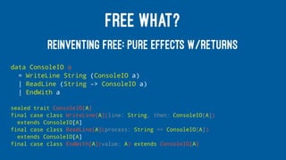 FREE WHAT?
REINVENTING FREE: PURE EFFECTS W/RETURNS
data ConsoleIO a
= WriteLine String (ConsoleIO a)
| ReadLine (String -> ConsoleIO a)
| EndWith a
sealed trait ConsoleIO[A]
final case class WriteLine[A](line: String, then: ConsoleIO[A])
extends ConsoleIO[A]
final case class ReadLine[A](process: String => ConsoleIO[A])
extends ConsoleIO[A]
final case class EndWith[A](value: A) extends ConsoleIO[A]
 