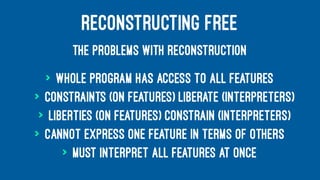RECONSTRUCTING FREE
THE PROBLEMS WITH RECONSTRUCTION
> Whole program has access to all features
> Constraints (on features) liberate (interpreters)
> Liberties (on features) constrain (interpreters)
> Cannot express one feature in terms of others
> Must interpret all features at once
 