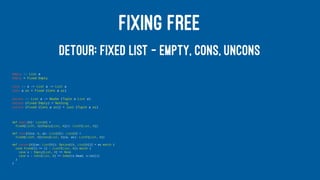 FIXING FREE
DETOUR: FIXED LIST — EMPTY, CONS, UNCONS
empty :: List a
empty = Fixed Empty
cons :: a -> List a -> List a
cons a as = Fixed (Cons a as)
uncons :: List a -> Maybe (Tuple a List a)
uncons (Fixed Empty) = Nothing
uncons (Fixed (Cons a as)) = Just (Tuple a as)
def empty[A]: List[A] =
Fixed[ListF, A](Empty[List, A](): ListF[List, A])
def cons[A](a: A, as: List[A]): List[A] =
Fixed[ListF, A](Cons[List, A](a, as): ListF[List, A])
def uncons[A](as: List[A]): Option[(A, List[A])] = as match {
case Fixed(l) => (l : ListF[List, A]) match {
case x : Empty[List, A] => None
case x : Cons[List, A] => Some((x.head, x.tail))
}
}
 