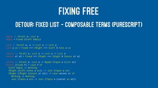 FIXING FREE
DETOUR: FIXED LIST — COMPOSABLE TERMS (PURESCRIPT)
empty :: forall a. List a
empty = Fixed (CLeft Empty)
cons :: forall a. a -> List a -> List a
cons a as = Fixed <<< CRight <<< CLeft $ Cons a as
concat :: forall a. List a -> List a -> List a
concat a1 a2 = Fixed <<< CRight <<< CRight $ Concat a1 a2
uncons :: forall a. List a -> Maybe (Tuple a (List a))
uncons (Fixed f) = case f of
CLeft Empty -> Nothing
CRight (CLeft (Cons a as)) -> Just (Tuple a as)
CRight (CRight (Concat a1 a2)) -> case uncons a1 of
Nothing -> Nothing
Just (Tuple a as) -> Just (Tuple a (concat as a2))
 