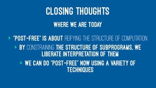 CLOSING THOUGHTS
WHERE WE ARE TODAY
> "Post-free" is about reifying the structure of computation
> By constraining the structure of subprograms, we
liberate interpretation of them
> We can do "post-free" now using a variety of
techniques
 