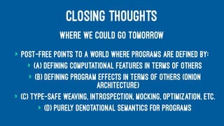 CLOSING THOUGHTS
WHERE WE COULD GO TOMORROW
> Post-free points to a world where programs are defined by:
> (a) Defining computational features in terms of others
> (b) Defining program effects in terms of others (onion
architecture)
> (c) Type-safe weaving, introspection, mocking, optimization, etc.
> (d) Purely denotational semantics for programs
 