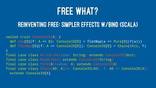 FREE WHAT?
REINVENTING FREE: SIMPLER EFFECTS W/BIND (SCALA)
sealed trait ConsoleIO[A] {
def map[B](f: A => B): ConsoleIO[B] = flatMap(a => Pure[B](f(a)))
def flatMap[B](f: A => ConsoleIO[B]): ConsoleIO[B] = Chain(this, f)
}
final case class WriteLine(line: String) extends ConsoleIO[Unit]
final case class ReadLine() extends ConsoleIO[String]
final case class Pure[A](value: A) extends ConsoleIO[A]
final case class Chain[A0, A](v: ConsoleIO[A0], f: A0 => ConsoleIO[A])
extends ConsoleIO[A]
 