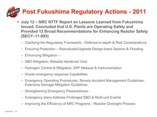 Post Fukushima Regulatory Actions - 2011
 July 12 – NRC NTTF Report on Lessons Learned from Fukushima
Issued. Concluded that U.S. Plants are Operating Safely and
Provided 12 Broad Recommendations for Enhancing Reactor Safety
(SECY–11-093)
— Clarifying the Regulatory Framework - Defense-in-depth & Risk Considerations
— Ensuring Protection – Reevaluate/Upgrade Design-basis Seismic & Flooding
— Enhancing Mitigation –
— SBO Mitigation; Reliable Hardened Vent
— Hydrogen Control & Mitigation; SPF Makeup & Instrumentation
— Onsite emergency response Capabilities
— Emergency Operating Procedures, Severe Accident Management Guidelines,
Extensive Damage Mitigation Guidelines
— Strengthening Emergency Preparedness -
— Emergency plans Address Prolonged SBO & Multi-unit Events
— Improving the Efficiency of NRC Programs - Reactor Oversight Process
© Bechtel | 10
 