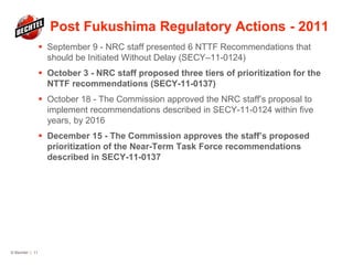 Post Fukushima Regulatory Actions - 2011
 September 9 - NRC staff presented 6 NTTF Recommendations that
should be Initiated Without Delay (SECY–11-0124)
 October 3 - NRC staff proposed three tiers of prioritization for the
NTTF recommendations (SECY-11-0137)
 October 18 - The Commission approved the NRC staff’s proposal to
implement recommendations described in SECY-11-0124 within five
years, by 2016
 December 15 - The Commission approves the staff’s proposed
prioritization of the Near-Term Task Force recommendations
described in SECY-11-0137
© Bechtel | 11
 