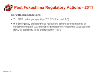Post Fukushima Regulatory Actions - 2011
Tier 2 Recommendations
 7 SFP makeup capability (7.2, 7.3, 7.4, and 7.5)
 9.3 Emergency preparedness regulatory actions (the remaining of
Recommendation 9.3, except for Emergency Response Data System
(ERDS) capability to be addressed in Tier 3
© Bechtel | 13
 