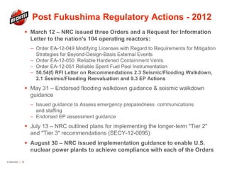 Post Fukushima Regulatory Actions - 2012
 March 12 – NRC issued three Orders and a Request for Information
Letter to the nation's 104 operating reactors:
— Order EA-12-049 Modifying Licenses with Regard to Requirements for Mitigation
Strategies for Beyond-Design-Basis External Events
— Order EA-12-050 Reliable Hardened Containment Vents
— Order EA-12-051 Reliable Spent Fuel Pool Instrumentation
— 50.54(f) RFI Letter on Recommendations 2.3 Seismic/Flooding Walkdown,
2.1 Sesimic/Flooding Reevaluation and 9.3 EP Actions
 May 31 – Endorsed flooding walkdown guidance & seismic walkdown
guidance
— Issued guidance to Assess emergency preparedness communications
and staffing
— Endorsed EP assessment guidance
 July 13 – NRC outlined plans for implementing the longer-term "Tier 2"
and "Tier 3" recommendations (SECY-12-0095)
 August 30 – NRC issued implementation guidance to enable U.S.
nuclear power plants to achieve compliance with each of the Orders
© Bechtel | 14
 