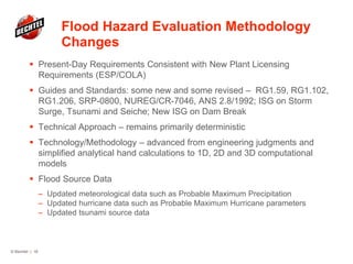Flood Hazard Evaluation Methodology
Changes
 Present-Day Requirements Consistent with New Plant Licensing
Requirements (ESP/COLA)
 Guides and Standards: some new and some revised – RG1.59, RG1.102,
RG1.206, SRP-0800, NUREG/CR-7046, ANS 2.8/1992; ISG on Storm
Surge, Tsunami and Seiche; New ISG on Dam Break
 Technical Approach – remains primarily deterministic
 Technology/Methodology – advanced from engineering judgments and
simplified analytical hand calculations to 1D, 2D and 3D computational
models
 Flood Source Data
– Updated meteorological data such as Probable Maximum Precipitation
– Updated hurricane data such as Probable Maximum Hurricane parameters
– Updated tsunami source data
© Bechtel | 18
 