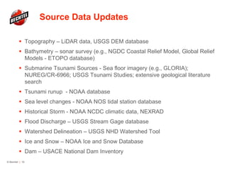 Source Data Updates
 Topography – LiDAR data, USGS DEM database
 Bathymetry – sonar survey (e.g., NGDC Coastal Relief Model, Global Relief
Models - ETOPO database)
 Submarine Tsunami Sources - Sea floor imagery (e.g., GLORIA);
NUREG/CR-6966; USGS Tsunami Studies; extensive geological literature
search
 Tsunami runup - NOAA database
 Sea level changes - NOAA NOS tidal station database
 Historical Storm - NOAA NCDC climatic data, NEXRAD
 Flood Discharge – USGS Stream Gage database
 Watershed Delineation – USGS NHD Watershed Tool
 Ice and Snow – NOAA Ice and Snow Database
 Dam – USACE National Dam Inventory
© Bechtel | 19
 