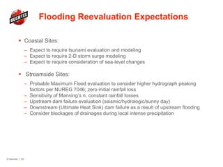 Flooding Reevaluation Expectations
 Coastal Sites:
– Expect to require tsunami evaluation and modeling
– Expect to require 2-D storm surge modeling
– Expect to require consideration of sea-level changes
 Streamside Sites:
– Probable Maximum Flood evaluation to consider higher hydrograph peaking
factors per NUREG 7046; zero initial rainfall loss
– Sensitivity of Manning’s n, constant rainfall losses
– Upstream dam failure evaluation (seismic/hydrologic/sunny day)
– Downstream (Ultimate Heat Sink) dam failure as a result of upstream flooding
– Consider blockages of drainages during local intense precipitation
© Bechtel | 22
 
